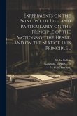 Experiments on the Principle of Life, and Particularly on the Principle of the Motions of the Heart, and on the Seat of This Principle ..