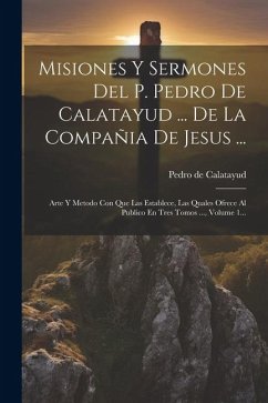 Misiones Y Sermones Del P. Pedro De Calatayud ... De La Compañia De Jesus ...: Arte Y Metodo Con Que Las Establece, Las Quales Ofrece Al Publico En Tr - Calatayud, Pedro De