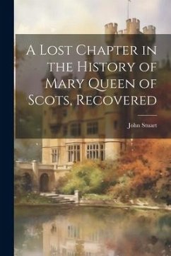 A Lost Chapter in the History of Mary Queen of Scots, Recovered - Stuart, John