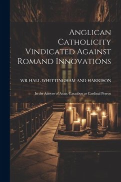 Anglican Catholicity Vindicated Against Romand Innovations: In the Answer of Asaac Casaubon to Cardinal Perron - Whittingham and Harrison, Wr Hall