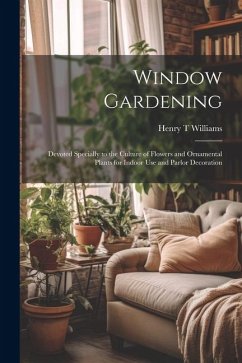 Window Gardening: Devoted Specially to the Culture of Flowers and Ornamental Plants for Indoor use and Parlor Decoration - Williams, Henry T.