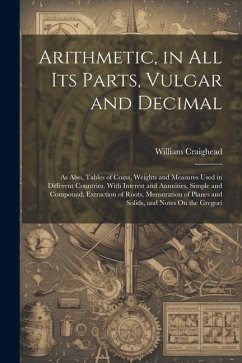 Arithmetic, in All Its Parts, Vulgar and Decimal: As Also, Tables of Coins, Weights and Measures Used in Different Countries. With Interest and Annuit - Craighead, William