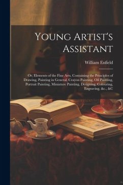 Young Artist's Assistant; or, Elements of the Fine Arts, Containing the Principles of Drawing, Painting in General, Crayon Painting, Oil Painting, Por - Enfield, William