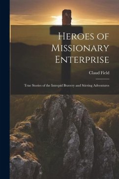 Heroes of Missionary Enterprise: True Stories of the Intrepid Bravery and Stirring Adventures - Field, Claud