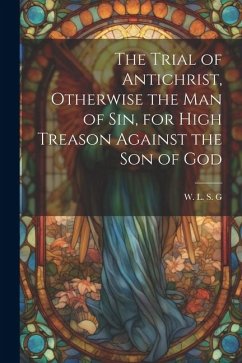 The Trial of Antichrist, Otherwise the Man of Sin, for High Treason Against the Son of God - L. S. G., W.