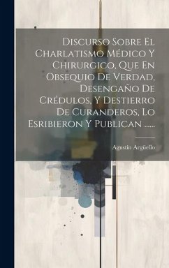 Discurso Sobre El Charlatismo Médico Y Chirurgico, Que En Obsequio De Verdad, Desengaño De Crédulos, Y Destierro De Curanderos, Lo Esribieron Y Public - Argüello, Agustín