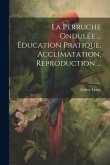 La Perruche Ondulée ... Éducation Pratique, Acclimatation, Reproduction ...
