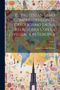 El Protestantismo Comparado Con El Catolicismo En Sus Relaciones Con La Civilizacion Europea; Volume 2 - Balmes, Jaime Luciano