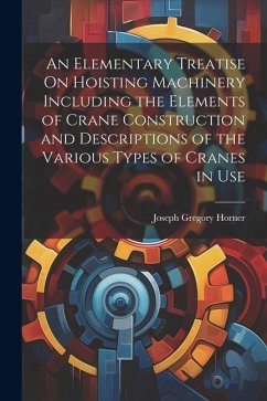 An Elementary Treatise On Hoisting Machinery Including the Elements of Crane Construction and Descriptions of the Various Types of Cranes in Use - Horner, Joseph Gregory