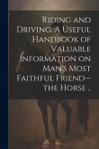 Riding and Driving. A Useful Handbook of Valuable Information on Man's Most Faithful Friend--the Horse ..