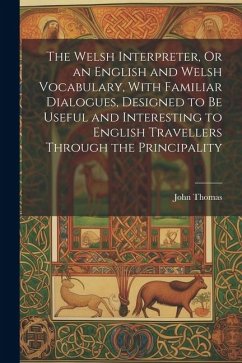 The Welsh Interpreter, Or an English and Welsh Vocabulary, With Familiar Dialogues, Designed to Be Useful and Interesting to English Travellers Through the Principality - Thomas, John