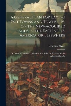 A General Plan for Laying out Towns and Townships, on the New-acquired Lands in the East Indies, America, or Elsewhere; in Order to Promote Cultivatio - Sharp, Granville