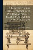 A Treatise on the Origin, Progressive Improvement, and Present State of the Silk Manufacture