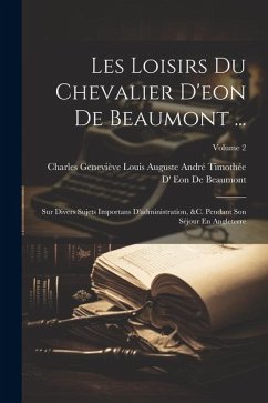 Les Loisirs Du Chevalier D'eon De Beaumont ...: Sur Divers Sujets Importans D'administration, &c. Pendant Son Séjour En Angleterre; Volume 2