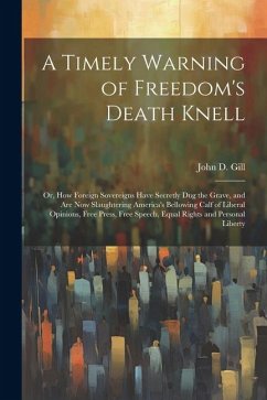 A Timely Warning of Freedom's Death Knell: Or, How Foreign Sovereigns Have Secretly Dug the Grave, and Are Now Slaughtering America's Bellowing Calf o - Gill, John D.