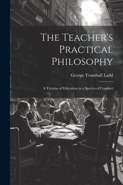 The Teacher's Practical Philosophy: A Treatise of Education as a Species of Conduct - Ladd, George Trumbull