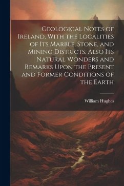 Geological Notes of Ireland, With the Localities of Its Marble, Stone, and Mining Districts, Also Its Natural Wonders and Remarks Upon the Present and - Hughes, William