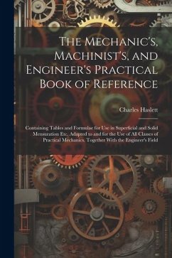 The Mechanic's, Machinist's, and Engineer's Practical Book of Reference: Containing Tables and Formulae for Use in Superficial and Solid Mensuration E - Haslett, Charles