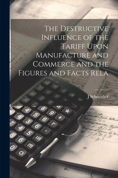 The Destructive Influence of the Tariff Upon Manufacture and Commerce and the Figures and Facts Rela - Schoenhof, J.