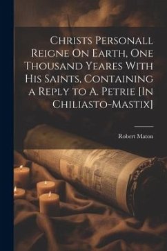 Christs Personall Reigne On Earth, One Thousand Yeares With His Saints, Containing a Reply to A. Petrie [In Chiliasto-Mastix] - Maton, Robert