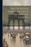 Fratris Felicis Fabri Tractatus De Civitate Ulmensi: De Eius Origine, Ordine, Regimine, De Civibus Eius Et Statu