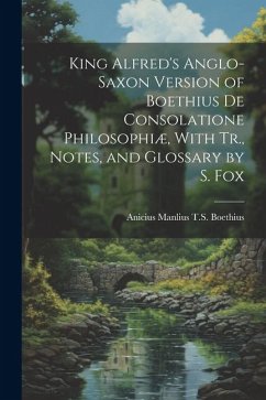 King Alfred's Anglo-Saxon Version of Boethius De Consolatione Philosophiæ, With Tr., Notes, and Glossary by S. Fox - Boethius, Anicius Manlius T. S.