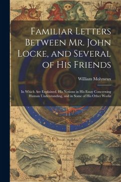 Familiar Letters Between Mr. John Locke, and Several of His Friends: In Which Are Explained, His Notions in His Essay Concerning Human Understanding, - Molyneux, William