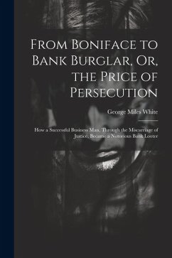From Boniface to Bank Burglar, Or, the Price of Persecution: How a Successful Business Man, Through the Miscarriage of Justice, Became a Notorious Ban - White, George Miles