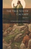 The True Site Of Calvary: And Suggestions Relating To The Resurrection
