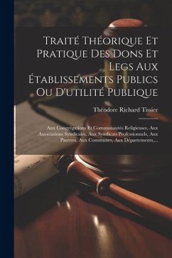 Traité Théorique Et Pratique Des Dons Et Legs Aux Établissements Publics Ou D'utilité Publique: Aux Congrégations Et Communautés Religieuses, Aux Asso - Tissier, Théodore Richard