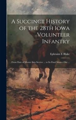 A Succinct History of the 28th Iowa Volunteer Infantry: From Date of Muster Into Service ... to Its Final Muster out ... - Blake, Ephraim E.