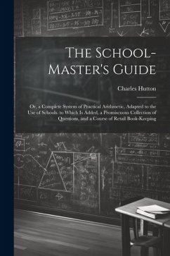 The School-Master's Guide: Or, a Complete System of Practical Arithmetic, Adapted to the Use of Schools. to Which Is Added, a Promiscuous Collect - Hutton, Charles