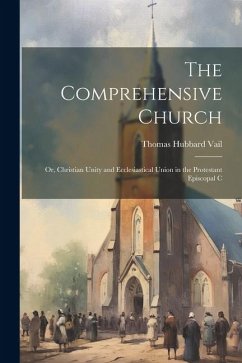 The Comprehensive Church: Or, Christian Unity and Ecclesiastical Union in the Protestant Episcopal C - Vail, Thomas Hubbard