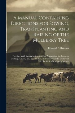 A Manual Containing Directions for Sowing, Transplanting and Raising of the Mulberry Tree: Together With Proper Instructions for Propagating the Same - Roberts, Edward P.