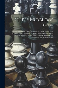 Chess Problems: A Collection of Original Positions, Forming One Hundred Ends of Games Won Or Drawn; to Which Is Added a Selection of G - Brown, R. A.