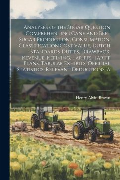 A Analyses of the Sugar Question Comprehending Cane and Beet Sugar Production, Consumption, Classification Cost Value, Dutch Standards, Duties, Drawback, Revenue, Refining, Tariffs, Tariff Plans, Tabular Exhibits, Official Statistics, Relevant Deductions - Brown, Henry Alvin