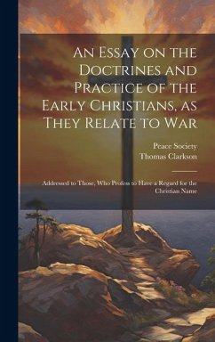An Essay on the Doctrines and Practice of the Early Christians, as They Relate to War: Addressed to Those, Who Profess to Have a Regard for the Christ - Clarkson, Thomas