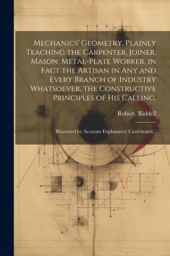 Mechanics' Geometry, Plainly Teaching the Carpenter, Joiner, Mason, Metal-plate Worker, in Fact the Artisan in Any and Every Branch of Industry Whatso - Riddell, Robert