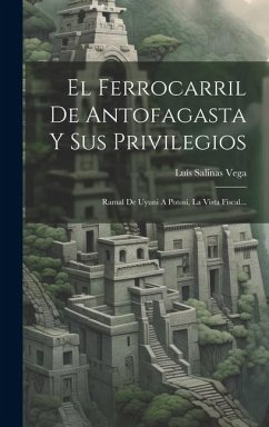 El Ferrocarril De Antofagasta Y Sus Privilegios: Ramal De Uyuni A Potosí, La Vista Fiscal... - Vega, Luís Salinas