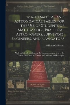 Mathematical and Astronomical Tables, for the Use of Students of Mathematics, Practical Astronomers, Surveyors, Engineers, and Navigators; With an Int - Galbraith, William