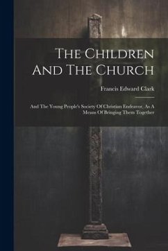 The Children And The Church: And The Young People's Society Of Christian Endeavor, As A Means Of Bringing Them Together - Clark, Francis Edward