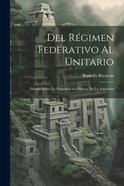 Del Régimen Federativo Al Unitario: Estudio Sobre La Organización Política De La Argentina - Rivarola, Rodolfo