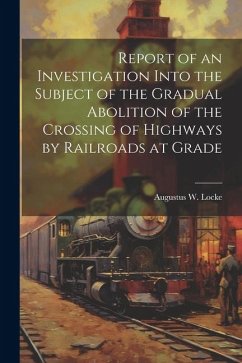 Report of an Investigation Into the Subject of the Gradual Abolition of the Crossing of Highways by Railroads at Grade - Locke, Augustus W