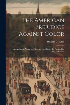 The American Prejudice Against Color: An Authentic Narrative, Showing How Easily the Nation Got into an Uproar - Allen, William G.