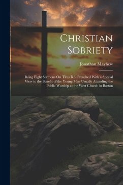 Christian Sobriety: Being Eight Sermons On Titus Ii.6, Preached With a Special View to the Benefit of the Young Men Usually Attending the - Mayhew, Jonathan