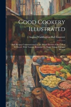 Good Cookery Illustrated: And Recipes Communicated by the Welsh Hermit of the Cell of St. Gover, With Various Remarks On Many Things Past and Pr - Llanover, Augusa Waddington Hall