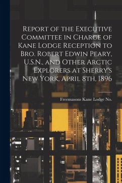 Report of the Executive Committee in Charge of Kane Lodge Reception to Bro. Robert Edwin Peary, U.S.N., and Other Arctic Explorers at Sherry's New Yor - Freemasons, Kane Lodge No