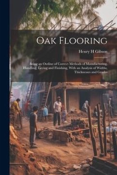 Oak Flooring; Being an Outline of Correct Methods of Manufacturing, Handling, Laying and Finishing, With an Analysis of Widths, Thicknesses and Grades - Gibson, Henry H.