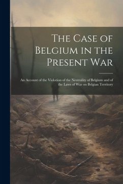 The Case of Belgium in the Present War: An Account of the Violation of the Neutrality of Belgium and of the Laws of war on Belgian Territory - Anonymous
