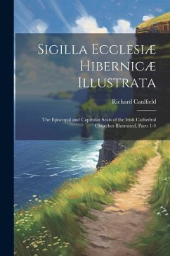 Sigilla Ecclesiæ Hibernicæ Illustrata: The Episcopal and Capitular Seals of the Irish Cathedral Churches Illustrated, Parts 1-4 - Caulfield, Richard